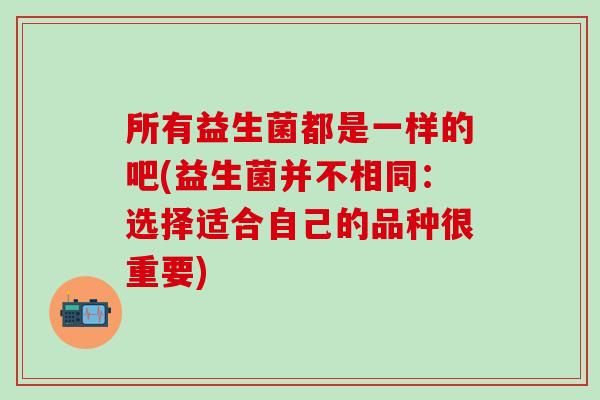 所有益生菌都是一样的吧(益生菌并不相同：选择适合自己的品种很重要)