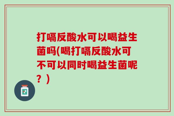 打嗝反酸水可以喝益生菌吗(喝打嗝反酸水可不可以同时喝益生菌呢？)
