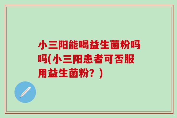 小三阳能喝益生菌粉吗吗(小三阳患者可否服用益生菌粉?) 小三阳能喝益生菌粉吗吗(小三阳患者可否服用益生菌粉?)