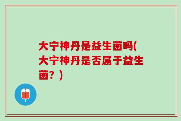 大宁神丹是益生菌吗(大宁神丹是否属于益生菌？)
