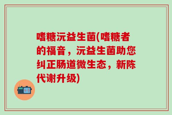 嗜糖沅益生菌(嗜糖者的福音，沅益生菌助您纠正肠道微生态，新陈代谢升级)