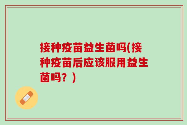 接种疫苗益生菌吗(接种疫苗后应该服用益生菌吗？)