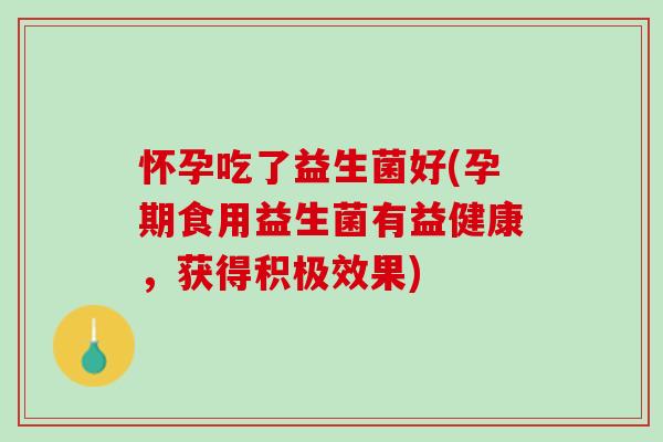 怀孕吃了益生菌好(孕期食用益生菌有益健康，获得积极效果)