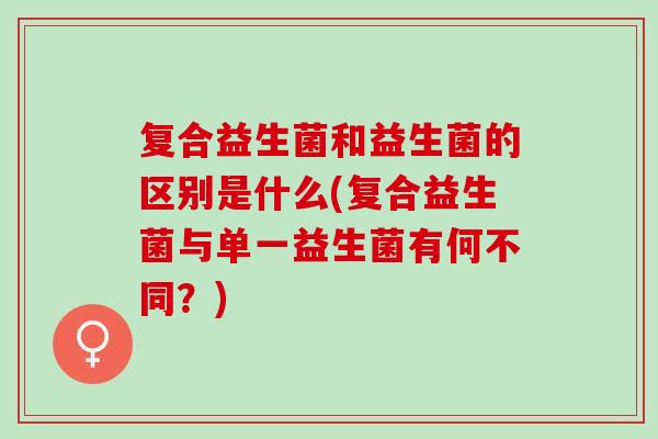 复合益生菌和益生菌的区别是什么(复合益生菌与单一益生菌有何不同?) 复合益生菌和益生菌的区别是什么(复合益生菌与单一益生菌有何不同?)