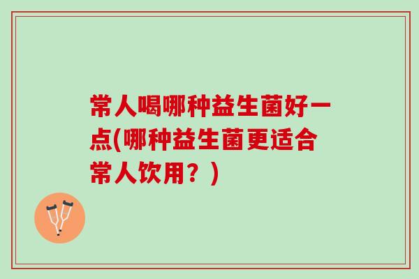 常人喝哪种益生菌好一点(哪种益生菌更适合常人饮用?) 常人喝哪种益生菌好一点(哪种益生菌更适合常人饮用?)