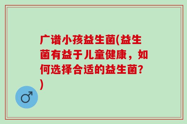 广谱小孩益生菌(益生菌有益于儿童健康，如何选择合适的益生菌？)