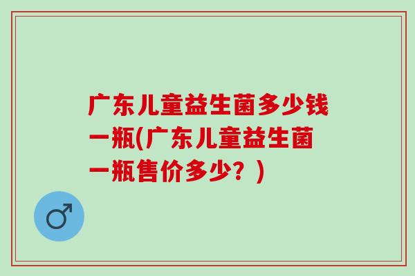 广东儿童益生菌多少钱一瓶(广东儿童益生菌一瓶售价多少？)