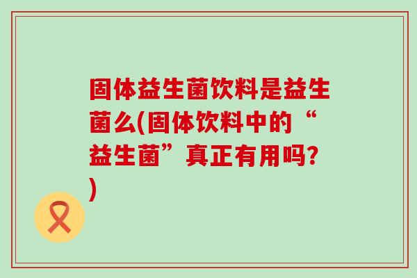 固体益生菌饮料是益生菌么(固体饮料中的“益生菌”真正有用吗？)