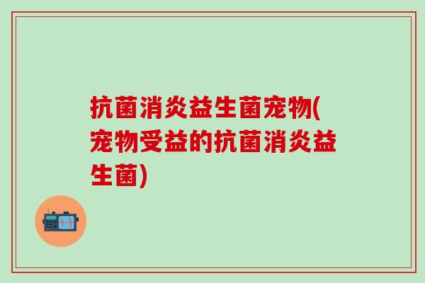 抗菌消炎益生菌宠物(宠物受益的抗菌消炎益生菌)