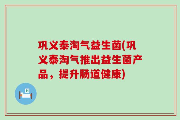 巩义泰淘气益生菌(巩义泰淘气推出益生菌产品，提升肠道健康)
