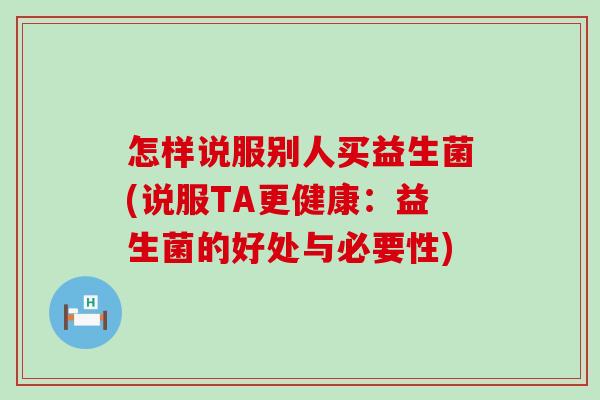 怎样说服别人买益生菌(说服TA更健康：益生菌的好处与必要性)