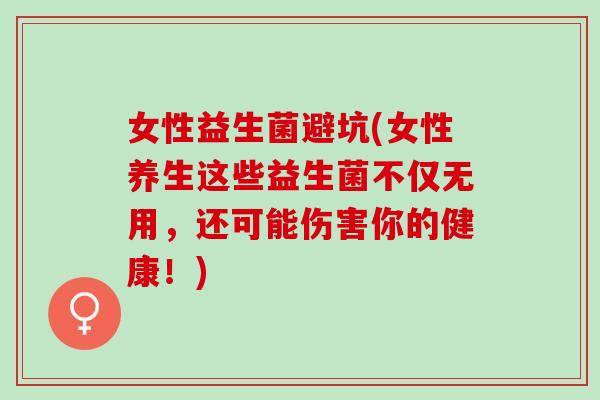 女性益生菌避坑(女性养生这些益生菌不仅无用，还可能伤害你的健康！)