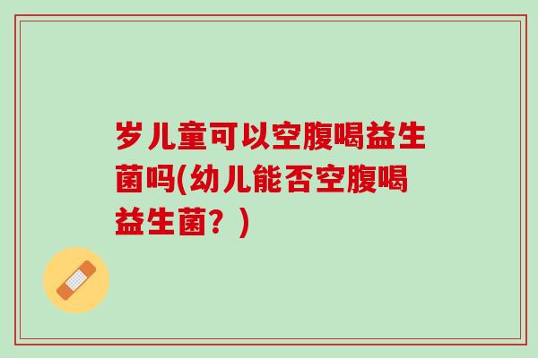 岁儿童可以空腹喝益生菌吗(幼儿能否空腹喝益生菌？)