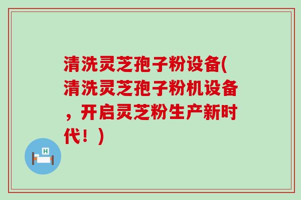 清洗灵芝孢子粉设备(清洗灵芝孢子粉机设备，开启灵芝粉生产新时代！)
