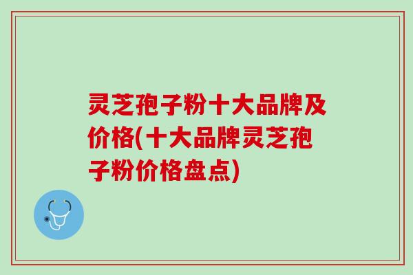 灵芝孢子粉十大品牌及价格(十大品牌灵芝孢子粉价格盘点)
