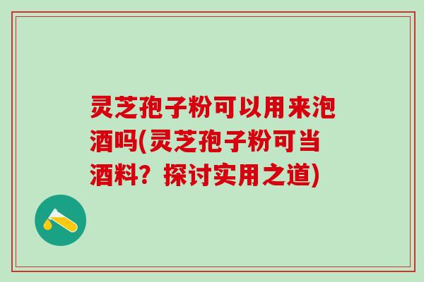 灵芝孢子粉可以用来泡酒吗(灵芝孢子粉可当酒料？探讨实用之道)