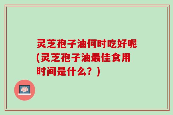 灵芝孢子油何时吃好呢(灵芝孢子油最佳食用时间是什么？)