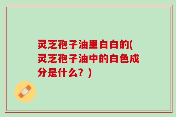 灵芝孢子油里白白的(灵芝孢子油中的白色成分是什么？)