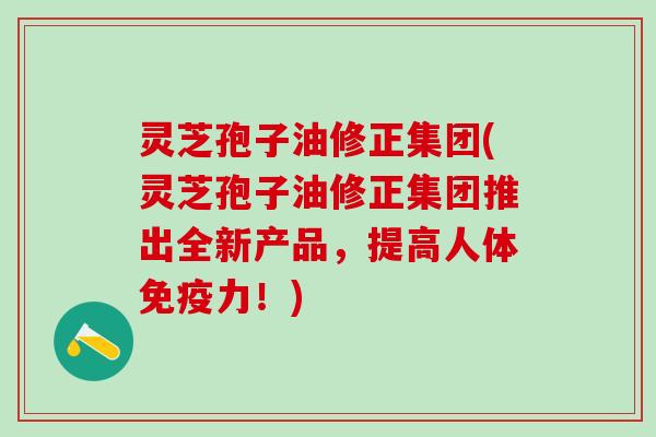 灵芝孢子油修正集团(灵芝孢子油修正集团推出全新产品，提高人体免疫力！)
