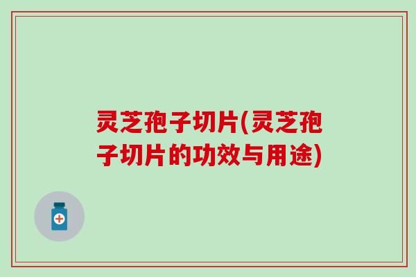 灵芝孢子切片(灵芝孢子切片的功效与用途)