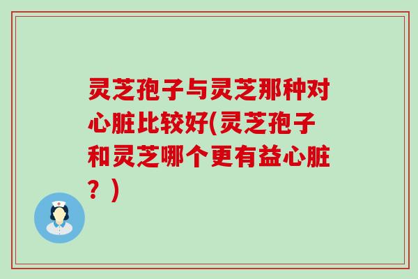 灵芝孢子与灵芝那种对心脏比较好(灵芝孢子和灵芝哪个更有益心脏？)