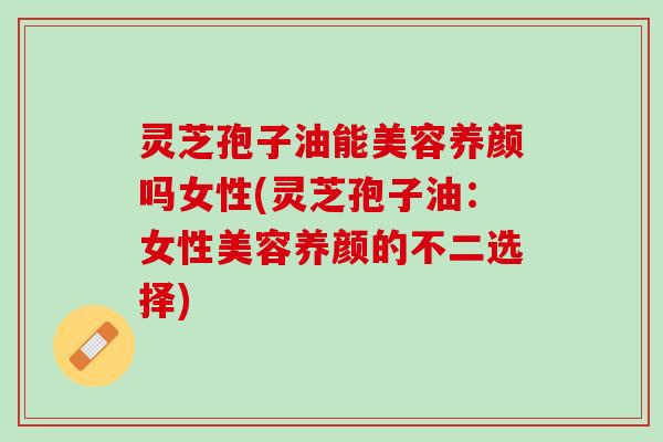 灵芝孢子油能美容养颜吗女性(灵芝孢子油：女性美容养颜的不二选择)