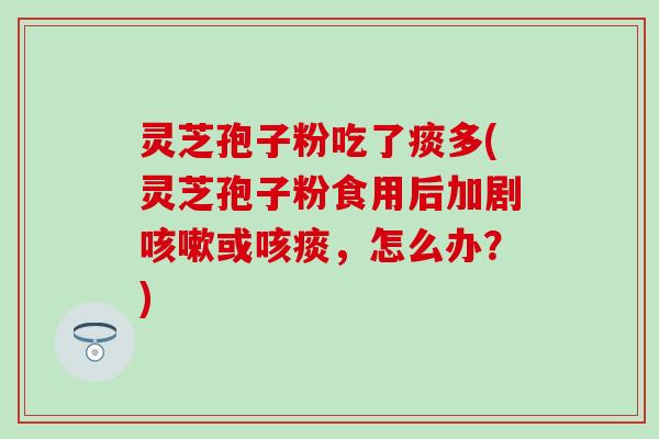 灵芝孢子粉吃了痰多(灵芝孢子粉食用后加剧咳嗽或咳痰，怎么办？)