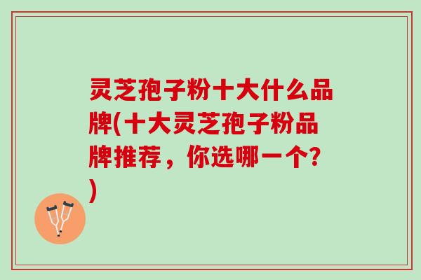 灵芝孢子粉十大什么品牌(十大灵芝孢子粉品牌推荐，你选哪一个？)