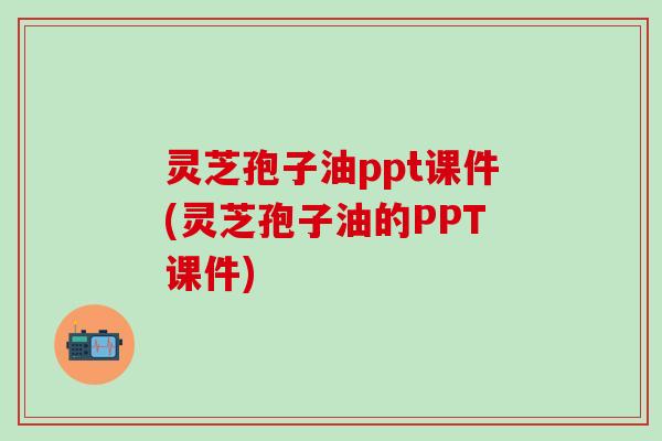 灵芝孢子油ppt课件(灵芝孢子油的PPT课件)