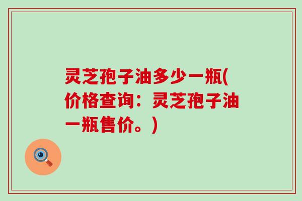 灵芝孢子油多少一瓶(价格查询：灵芝孢子油一瓶售价。)