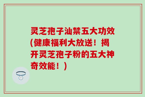 灵芝孢子汕禁五大功效(健康福利大放送！揭开灵芝孢子粉的五大神奇效能！)