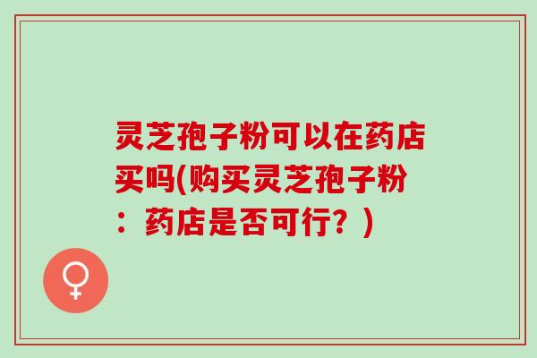 灵芝孢子粉可以在药店买吗(购买灵芝孢子粉：药店是否可行？)