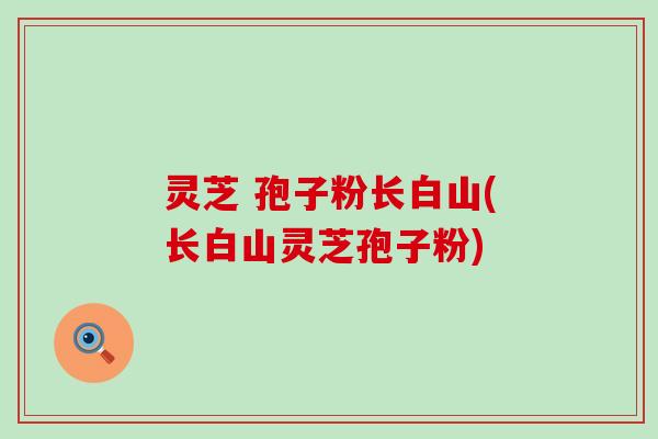 灵芝 孢子粉长白山(长白山灵芝孢子粉)