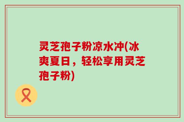 灵芝孢子粉凉水冲(冰爽夏日，轻松享用灵芝孢子粉)