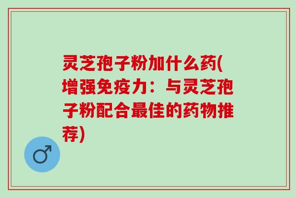 灵芝孢子粉加什么药(增强免疫力：与灵芝孢子粉配合最佳的药物推荐)