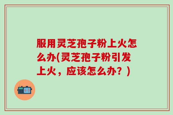 服用灵芝孢子粉上火怎么办(灵芝孢子粉引发上火，应该怎么办？)