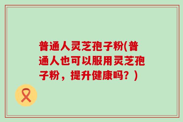 普通人灵芝孢子粉(普通人也可以服用灵芝孢子粉，提升健康吗？)