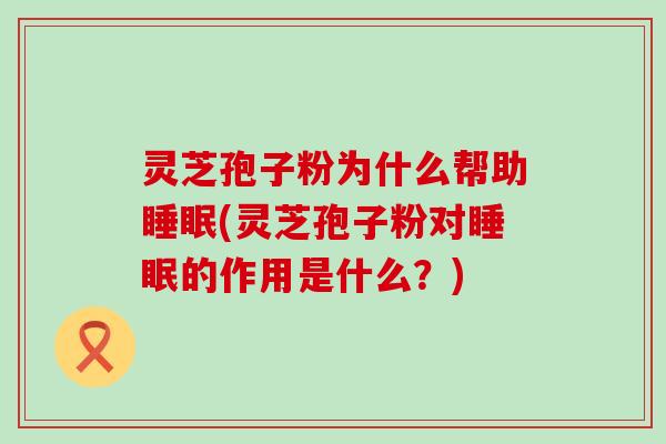 灵芝孢子粉为什么帮助睡眠(灵芝孢子粉对睡眠的作用是什么？)
