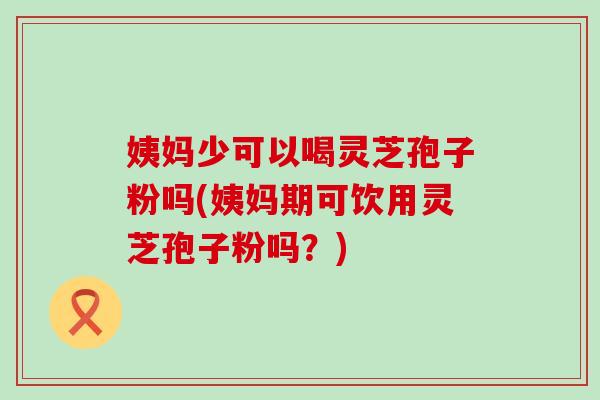 姨妈少可以喝灵芝孢子粉吗(姨妈期可饮用灵芝孢子粉吗？)