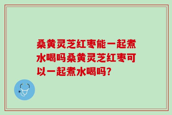 桑黄灵芝红枣能一起煮水喝吗桑黄灵芝红枣可以一起煮水喝吗？