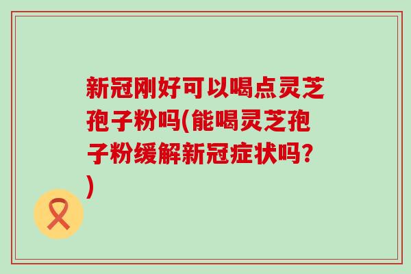 新冠刚好可以喝点灵芝孢子粉吗(能喝灵芝孢子粉缓解新冠症状吗？)