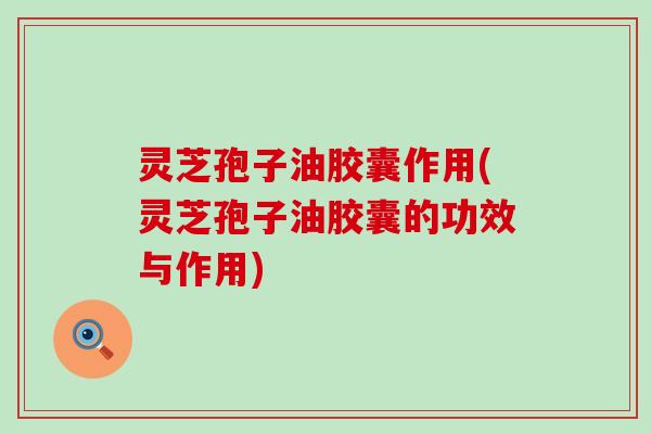 灵芝孢子油胶囊作用(灵芝孢子油胶囊的功效与作用)