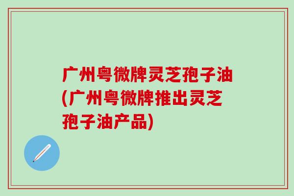 广州粤微牌灵芝孢子油(广州粤微牌推出灵芝孢子油产品)
