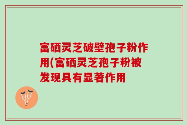 富硒灵芝破壁孢子粉作用(富硒灵芝孢子粉被发现具有显著作用