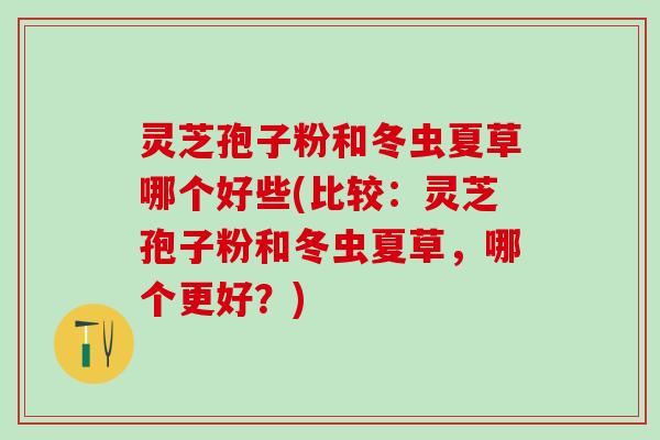 灵芝孢子粉和冬虫夏草哪个好些(比较：灵芝孢子粉和冬虫夏草，哪个更好？)