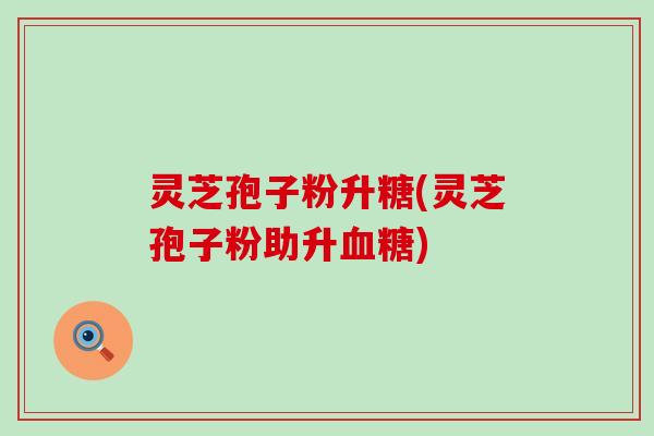 灵芝孢子粉升糖(灵芝孢子粉助升血糖)