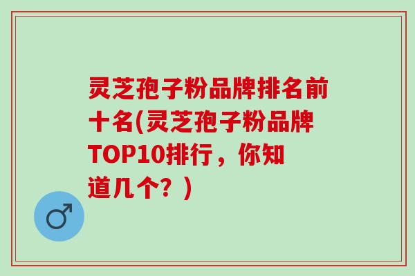 灵芝孢子粉品牌排名前十名(灵芝孢子粉品牌TOP10排行，你知道几个？)