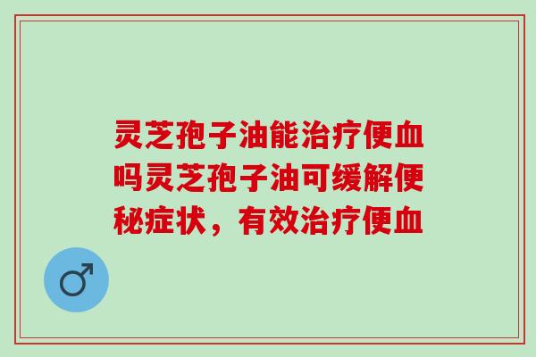 灵芝孢子油能治疗便血吗灵芝孢子油可缓解便秘症状，有效治疗便血