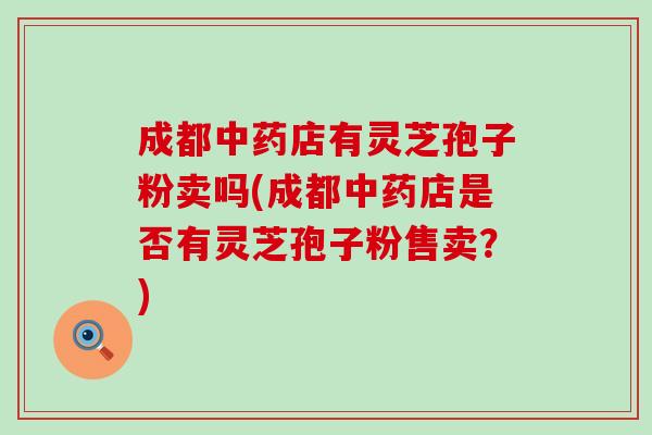 成都中药店有灵芝孢子粉卖吗(成都中药店是否有灵芝孢子粉售卖？)