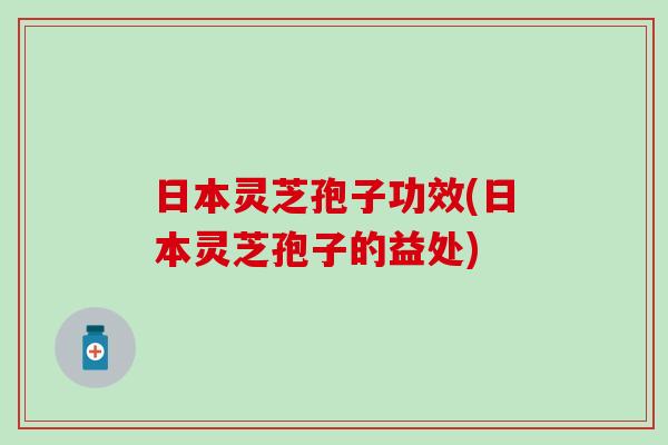 日本灵芝孢子功效(日本灵芝孢子的益处)